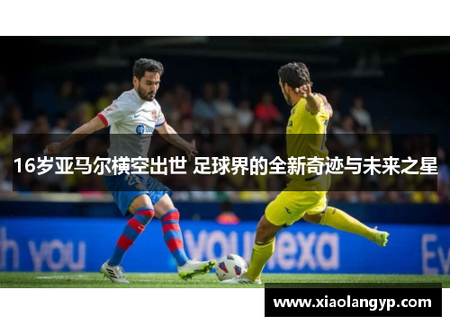 16岁亚马尔横空出世 足球界的全新奇迹与未来之星