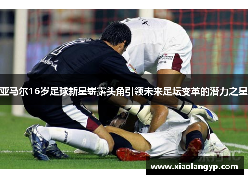 亚马尔16岁足球新星崭露头角引领未来足坛变革的潜力之星