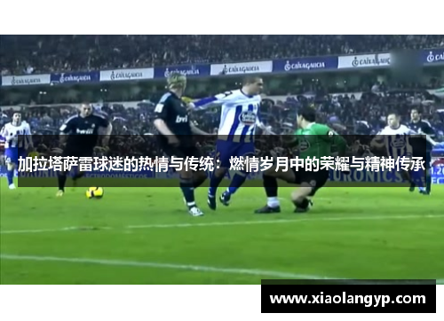 加拉塔萨雷球迷的热情与传统：燃情岁月中的荣耀与精神传承