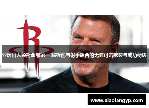 亚历山大领衔西部第一 解析他与射手组合的无懈可击默契与成功秘诀