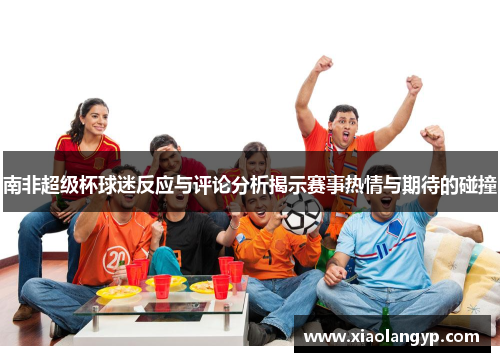 南非超级杯球迷反应与评论分析揭示赛事热情与期待的碰撞