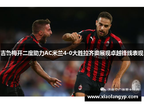 吉鲁梅开二度助力AC米兰4-0大胜拉齐奥展现卓越锋线表现