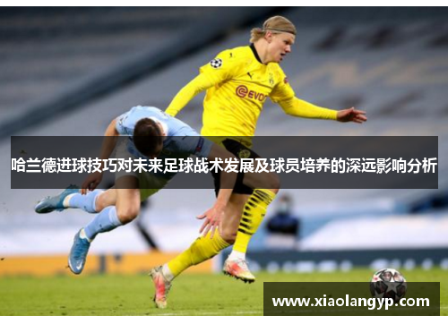 哈兰德进球技巧对未来足球战术发展及球员培养的深远影响分析