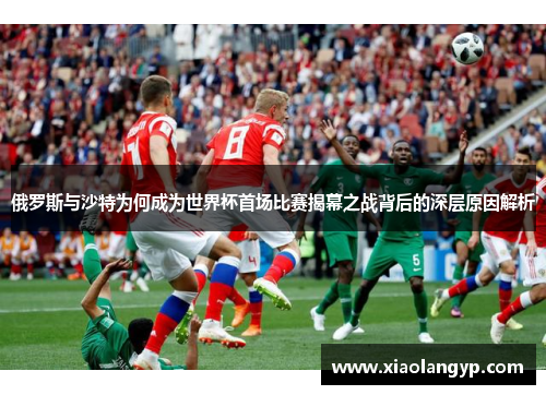 俄罗斯与沙特为何成为世界杯首场比赛揭幕之战背后的深层原因解析