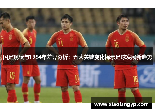 国足现状与1994年差异分析：五大关键变化揭示足球发展新趋势