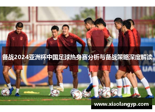 备战2024亚洲杯中国足球热身赛分析与备战策略深度解读