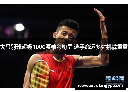 大马羽球超级1000赛精彩纷呈 选手命运多舛挑战重重